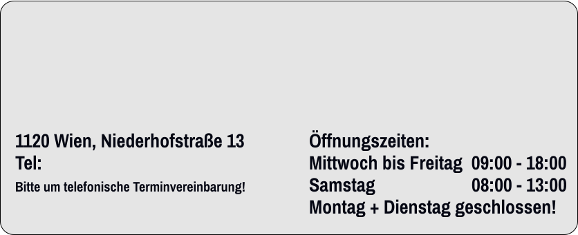          1120 Wien, Niederhofstraße 13	Öffnungszeiten:		 Tel: 	Mittwoch bis Freitag  09:00 - 18:00    Bitte um telefonische Terminvereinbarung!                                  	Samstag                     	08:00 - 13:00  	                                                                	Montag + Dienstag geschlossen!