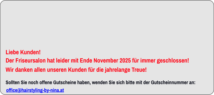          Liebe Kunden! Der Friseursalon hat leider mit Ende November 2025 für immer geschlossen!  Wir danken allen unseren Kunden für die jahrelange Treue!   Sollten Sie noch offene Gutscheine haben, wenden Sie sich bitte mit der Gutscheinnummer an: office@hairstyling-by-nina.at