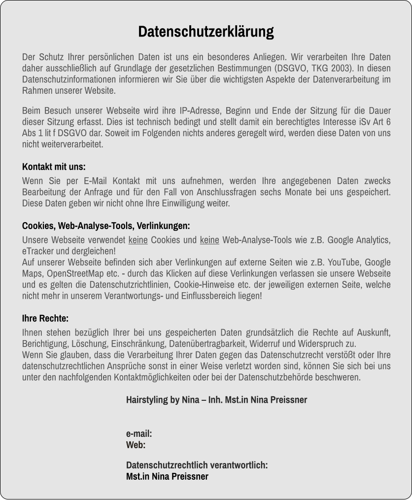 Datenschutzerklärung Der Schutz Ihrer persönlichen Daten ist uns ein besonderes Anliegen. Wir verarbeiten Ihre Daten daher ausschließlich auf Grundlage der gesetzlichen Bestimmungen (DSGVO, TKG 2003). In diesen Datenschutzinformationen informieren wir Sie über die wichtigsten Aspekte der Datenverarbeitung im Rahmen unserer Website.  Beim Besuch unserer Webseite wird ihre IP-Adresse, Beginn und Ende der Sitzung für die Dauer dieser Sitzung erfasst. Dies ist technisch bedingt und stellt damit ein berechtigtes Interesse iSv Art 6 Abs 1 lit f DSGVO dar. Soweit im Folgenden nichts anderes geregelt wird, werden diese Daten von uns nicht weiterverarbeitet. Kontakt mit uns: Wenn Sie per E-Mail Kontakt mit uns aufnehmen, werden Ihre angegebenen Daten zwecks Bearbeitung der Anfrage und für den Fall von Anschlussfragen sechs Monate bei uns gespeichert. Diese Daten geben wir nicht ohne Ihre Einwilligung weiter.  Cookies, Web-Analyse-Tools, Verlinkungen: Unsere Webseite verwendet keine Cookies und keine Web-Analyse-Tools wie z.B. Google Analytics, eTracker und dergleichen! Auf unserer Webseite befinden sich aber Verlinkungen auf externe Seiten wie z.B. YouTube, Google Maps, OpenStreetMap etc. - durch das Klicken auf diese Verlinkungen verlassen sie unsere Webseite und es gelten die Datenschutzrichtlinien, Cookie-Hinweise etc. der jeweiligen externen Seite, welche nicht mehr in unserem Verantwortungs- und Einflussbereich liegen!     Ihre Rechte: Ihnen stehen bezüglich Ihrer bei uns gespeicherten Daten grundsätzlich die Rechte auf Auskunft, Berichtigung, Löschung, Einschränkung, Datenübertragbarkeit, Widerruf und Widerspruch zu.  Wenn Sie glauben, dass die Verarbeitung Ihrer Daten gegen das Datenschutzrecht verstößt oder Ihre datenschutzrechtlichen Ansprüche sonst in einer Weise verletzt worden sind, können Sie sich bei uns unter den nachfolgenden Kontaktmöglichkeiten oder bei der Datenschutzbehörde beschweren. Hairstyling by Nina – Inh. Mst.in Nina Preissnere-mail: Web:  Datenschutzrechtlich verantwortlich:Mst.in Nina Preissner